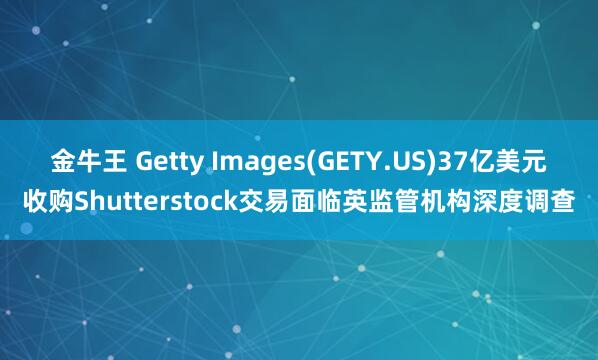 金牛王 Getty Images(GETY.US)37亿美元收购Shutterstock交易面临英监管机构深度调查