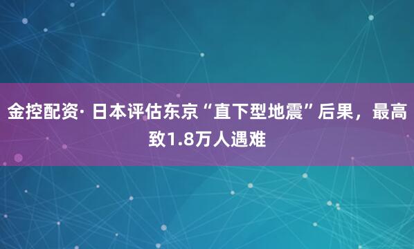金控配资· 日本评估东京“直下型地震”后果,最高致1.8万人遇难