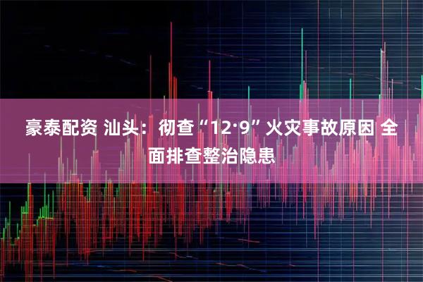 豪泰配资 汕头:彻查“12·9”火灾事故原因 全面排查整治隐患