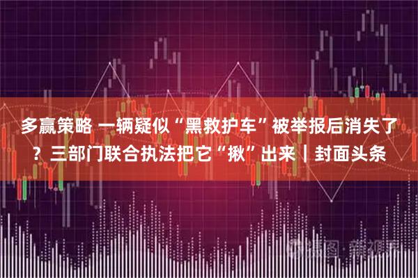 多赢策略 一辆疑似“黑救护车”被举报后消失了?三部门联合执法把它“揪”出来|封面头条