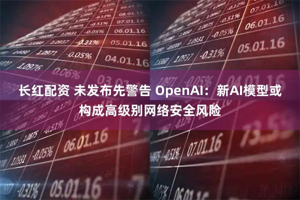 长红配资 未发布先警告 OpenAI:新AI模型或构成高级别网络安全风险