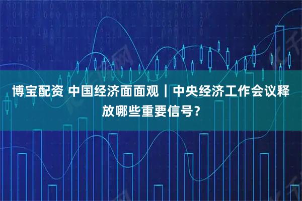 博宝配资 中国经济面面观|中央经济工作会议释放哪些重要信号?