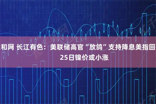 鼎和网 长江有色:美联储高官“放鸽”支持降息美指回落 25日镍价或小涨
