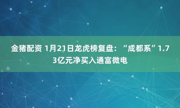 金猪配资 1月21日龙虎榜复盘：“成都系”1.73亿元净买入通富微电