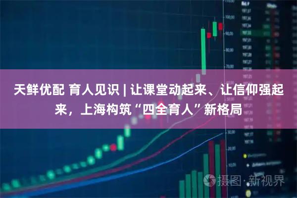 天鲜优配 育人见识 | 让课堂动起来、让信仰强起来,上海构筑“四全育人”新格局