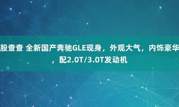 股查查 全新国产奔驰GLE现身，外观大气，内饰豪华，配2.0T/3.0T发动机